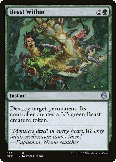 Card Name: Beast Within
Set: Starter Commander Decks
Description: Destroy target permanent. Its controller creates a 3/3 green Beast creature token.
Artist: Jesper Ejsing