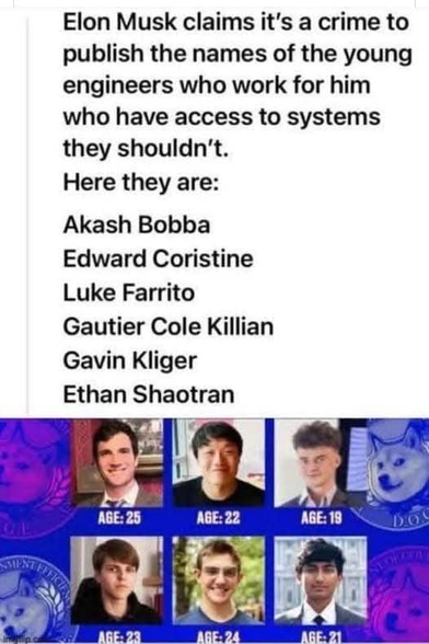 Elon Musk claims it's a crime to
publish the names of the young
engineers who work for him
who have access to systems
they shouldn't.
Here they are:
Akash Bobba
Edward Coristine
Luke Farrito
Gautier Cole Killian
Gavin Kliger
Ethan Shaotran