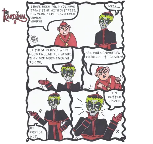 Kät-Toon: the Kardinal
Another cardinal: "I have been told you have spent time with outcasts, sinners, lepers and even women. Women!"
The Kardinal: "Well... if these people were good enough for  Jesus, they are good enough for me."
Another cardinal is angry: "Are you comparing  yourself  to Jesus?!"
The Kardinal: "Of corpse  not!"
The Kardinal  touches  his chin: "I'm better  shaved."