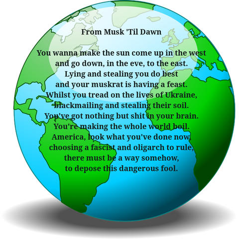 From Musk 'Til Dawn  02.03.2025

You wanna make the sun come up in the west
and go down, in the eve, to the east.
Lying and stealing you do best
and your muskrat is having a feast.
Whilst you tread on the lives of Ukraine,
blackmailing and stealing their soil.
You've got nothing but shit in your brain.
You're making the whole world boil.
America, look what you've done now,
choosing a fascist and oligarch to rule,
there must be a way somehow,
to depose this dangerous fool.


