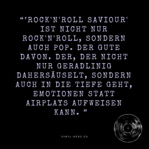 Bild-Text:

"'ROCK'N'ROLL SAVIOUR'
IST NICHT NUR ROCK'N'ROLL, SONDERN AUCH POP. DER GUTE DAVON. DER, DER NICHT NUR GERADLINIG DAHERSÄUSELT, SONDERN AUCH IN DIE TIEFE GEHT, EMOTIONEN STATT AIRPLAYS AUFWEISEN KANN. "
VINYL-KEKS.EU