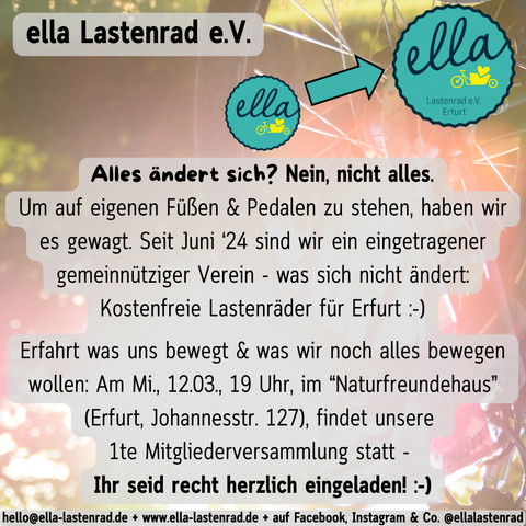 ella Lastenrad e.V. > Alles ändert sich? Nein, nicht alles. 
Um auf eigenen Füßen und Pedalen zu stehen, haben wir es gewagt. Seit Juni 2024 sind wir ein eingetragener gemeinnütziger Verein - was sich nicht ändert: Kostenfreie Lastenräder für Erfurt :-)

Erfahrt was uns bewegt und was wir noch alles bewegen wollen: Am Mi., 12.03., 19 Uhr, im “Naturfreundehaus” (Erfurt, Johannesstr. 127), findet unsere 1te Mitgliederversammlung statt - Ihr seid recht herzlich eingeladen! :-)
hello@ella-lastenrad.de - www.ella-lastenrad.de - auf Facebook, Instagram & Co. @ellalastenrad
