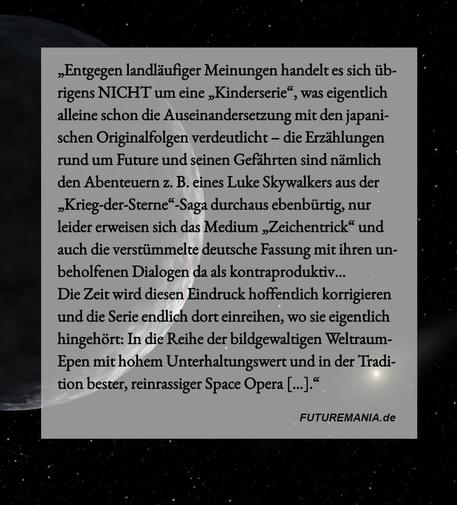 Meme-Hintergrund: Weltraum, dunkel, links ein Felsplanet umgeben von der Schwärze des Alls, die nur durch eininge wenige Lichtpunkte - entfernte Sonnen, die vielleicht schon längst erloschen sind - durchbrochen wird. Im Vordergrund ein helles halbtransparentes Feld mit folgendem Meme-Text: "Entgegen landläufiger Meinungen handelt es sich übrigens NICHT um eine ,,Kinderserie", was eigentlich alleine schon die Auseinandersetzung mit den japanischen Originalfolgen verdeutlicht — die Erzählungen rund um Future und seinen Gefährten sind nämlich den Abenteuern z. B. eines Luke Skywalkers aus der ,Krieg-der-Sterne“-Saga durchaus ebenbürtig, nur leider erweisen sich das Medium ,,Zeichentrick" und auch die verstümmelte deutsche Fassung mit ihren unbeholfenen Dialogen da als kontraproduktiv...
Die Zeit wird diesen Eindruck hoffentlich korrigieren und die Serie endlich dort einreihen, wo sie eigentlich hingehört: In die Reihe der bildgewaltigen Weltraum-Epen mit hohem Unterhaltungswert und in der Tradition bester, reinrassiger Space Opera [...]." (Quelle: Futuremania.de)
