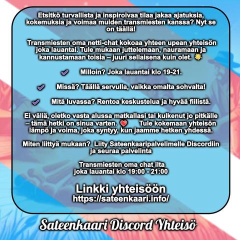Etsitkö turvallista ja inspiroivaa tilaa jakaa ajatuksia, kokemuksia ja voimaa muiden transmiesten kanssa? Nyt se on täällä! 

 Transmiesten oma netti-chat kokoaa yhteen upean yhteisön joka lauantai. Tule mukaan juttelemaan, nauramaan ja kannustamaan toisia – juuri sellaisena kuin olet. 🌟
✔️ Milloin? Joka lauantai klo 19-21.
✔️ Missä? Täällä servulla, vaikka omalta sohvalta!
✔️ Mitä luvassa? Rentoa keskustelua ja hyvää fiilistä.
Ei väliä, oletko vasta alussa matkallasi tai kulkenut jo pitkälle – tämä hetki on sinua varten. ❤️ Tule kokemaan yhteisön lämpö ja voima, joka syntyy, kun jaamme hetken yhdessä.

Miten liittyä mukaan?  Liity Sateenkaaripalvelimelle Discordiin ja seuraa palvelinta

 Transmiesten oma chat ilta 
joka lauantai klo 19:00 - 21:00