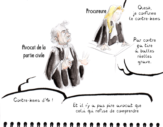 Dessin de séance par Myster Ty, aquarelle.
L'avocat de la parti civil, grand, le menton haut, l'air hautain : "Contre-kems d'1h ! … Et il n'y a pire avocat que celui qui refuse de comprendre"
La procureur, debout à son pupitre : "Ouesh, je confirme le contre-kems. Par contre ça tire à balles réelles grave…"