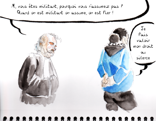 Dessin de séance par Myster Ty, aquarelle.

L'avocat s'adresse à l'accusé : "M. vous êtes militant; pourquoi vous n'assumez pas ? quand on est militant on assume, on est fier !"

L'accusé, lui tournant ostensiblement le dos : "Je fais valoir mon droit au silence
