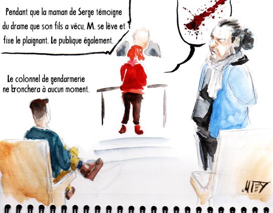 Dessin de séance par Myster Ty, aquarelle.

Pendant que la maman de serge -- une femme menue habillée d'un pulle aussi rouge que le sang de son fils -- témoigne du drame que Serge a vécu, M. se lève et fixe le plaignant. Le publique également.

Le colonnel de gendarmerie, assi, les jambes croisée, l'aiR pincé, ne bronchera à aucun mouvement.