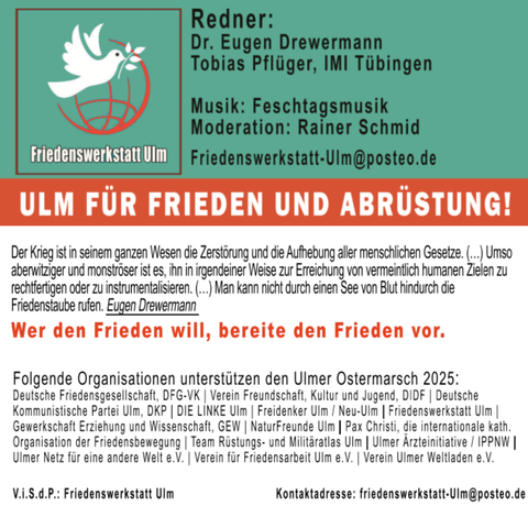 Unterstützer*innen des Ostermarsch Ulm 2025:
Deutsche Friedensgesellschaft (DFG-VK), Verein Freundschaft, Kultur und Jugend (DIDF), DKP Ulm , Die Linke.ulm , @freidenkerInnen_Ulm , Friedenswerkstatt Ulm, Gewerkschaft Erziehung und Wissenschaft (GEW) KV Alb-Donau/Ulm, NaturFreunde Ulm, Pax Christi, Team Rüstungs- und Militäratlas Ulm, Ulmer Ärzteinitiative/IPPNW, Ulmer Netz für eine andere Welt e.V., Verein für Friedensarbeit Ulm e.V., Ulmer Weltladen 