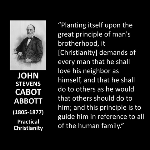 JOHN STEVENS CABOT ABBOTT (1805-1877) Practical Christianity "Planting itself upon the great principle of man's brotherhood, it [Christianity] demands of every man that he shall love his neighbor as himself, and that he shall do to others as he would that others should do to him; and this principle is to guide him in reference to all of the human family."
