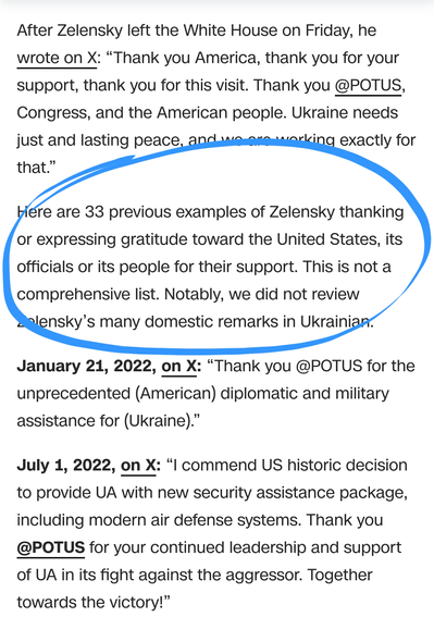 After Zelensky left the White House on Friday, he wrote on X: “Thank you America, thank you for your support, thank you for this visit. Thank you @POTUS, Congress, and the American people. Ukraine needs just and lasting peace, and we are working exactly for that.”

Here are 33 previous examples of Zelensky thanking or expressing gratitude toward the United States, its officials or its people for their support. This is not a comprehensive list. Notably, we did not review Zelensky’s many domestic remarks in Ukrainian.