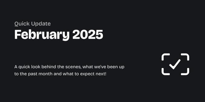 A graphic with a dark background and light text, stating "Quick Update: February 2025 – A quick look behind the scenes, what we've been up to the past month asnd what to expect next!"