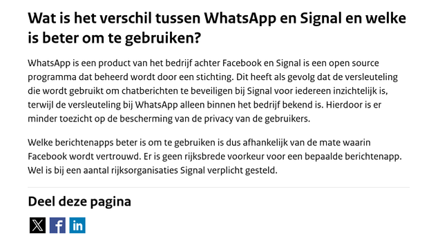 Screenshot met deze tekst: "
Wat is het verschil tussen WhatsApp en Signal en welke is beter om te gebruiken?

WhatsApp is een product van het bedrijf achter Facebook en Signal is een open source programma dat beheerd wordt door een stichting. Dit heeft als gevolg dat de versleuteling die wordt gebruikt om chatberichten te beveiligen bij Signal voor iedereen inzichtelijk is, terwijl de versleuteling bij WhatsApp alleen binnen het bedrijf bekend is. Hierdoor is er minder toezicht op de bescherming van de privacy van de gebruikers.

Welke berichtenapps beter is om te gebruiken is dus afhankelijk van de mate waarin Facebook wordt vertrouwd. Er is geen rijksbrede voorkeur voor een bepaalde berichtenapp. Wel is bij een aantal rijksorganisaties Signal verplicht gesteld."

Onderaan nog "Deel deze pagina" met drie #ShareButtons van #privacy-schendende #BigTech platforms.