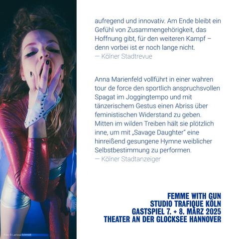 "aufregend und innovativ. Am Ende bleibt ein Gefühl von Zusammengehörigkeit, das Hoffnung gibt, für den weiteren Kampf – denn vorbei ist er noch lange nicht." — Kölner Stadtrevue
"Anna Marienfeld vollführt in einer wahren tour de force den sportlich anspruchsvollen Spagat im Joggingtempo und mit tänzerischem Gestus einen Abriss über feministischen Widerstand zu geben. Mitten im wilden Treiben hält sie plötzlich inne, um mit „Savage Daughter“ eine hinreißend gesungene Hymne weiblicher Selbstbestimmung zu performen." — Kölner Stadtanzeiger
FEMME WITH GUN / STUDIO TRAFIQUE KÖLN / GASTSPIEL 7. + 8. MÄRZ 2025 / THEATER AN DER GLOCKSEE HANNOVER
