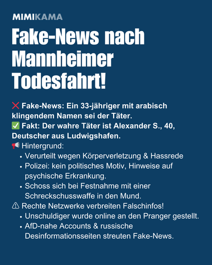 Fake-News nach Mannheimer Todesfahrt! ❌ Fake-News: Ein 33-jähriger mit arabisch klingendem Namen sei der Täter.
✅ Fakt: Der wahre Täter ist Alexander S., 40, Deutscher aus Ludwigshafen.
📢 Hintergrund:
Verurteilt wegen Körperverletzung & Hassrede 
Polizei: kein politisches Motiv, Hinweise auf psychische Erkrankung.
Schoss sich bei Festnahme mit einer Schreckschusswaffe in den Mund.
⚠️ Rechte Netzwerke verbreiten Falschinfos!
Unschuldiger wurde online an den Pranger gestellt.
AfD-nahe Accounts & russische Desinformationsseiten streuten Fake-News.
