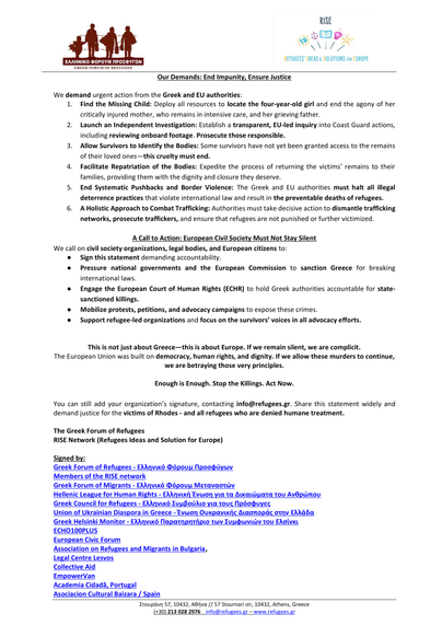 Neither an accident nor an incident - A brutal crime in the Aegean Sea

Joint Statement by the Greek Forum of Refugees and RISE Network:
The Greek Forum of Refugees (GFR) and the RISE Network1

Page 2

Full text:
https://refugees.gr/neither-an-accident-nor-an-incident-a-brutal-crime-in-the-aegean-sea/

Signed by:
Greek Forum of Refugees - Ελληνικό Φόρουμ Προσφύγων
Members of the RISE network
Greek Forum of Migrants - Ελληνικό Φόρουμ Μεταναστών
Hellenic League for Human Rights - Ελληνική Ένωση για τα Δικαιώματα του Ανθρώπου
Greek Council for Refugees - Ελληνικό Συμβούλιο για τους Πρόσφυγες
Union of Ukrainian Diaspora in Greece - Ένωση Ουκρανικής Διασποράς στην Ελλάδα
Greek Helsinki Monitor - Ελληνικό Παρατηρητήριο των Συμφωνιών του Ελσίνκι
ECHO100PLUS
European Civic Forum
Association on Refugees and Migrants in Bulgaria,
Legal Centre Lesvos
Collective Aid
EmpowerVan
Academia Cidadã, Portugal
Asociacion Cultural Baizara / Spain =>