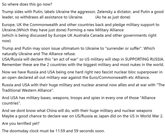 So where does this go now?

Trump sides with Putin, labels Ukraine the aggressor, Zelensky a dictator, and Putin a good leader, so withdraws all assistance to Ukraine.           (As he as just done)

Europe, UK the Commonwealth and other countries back and pledge military support to Ukraine.(Which they have just done) Forming a new Military Alliance 
(which is being discussed by Europe UK Australia Canada and other governments right now)

Trump and Putin may soon issue ultimatum to Ukraine to "surrender or suffer". Which naturally Ukraine and The Alliance refuse. 
USA/Russia will declare this "an act of war" so US military will step in SUPPORTING RUSSIA. 
Remember these are the 2 countries with the biggest military and most nukes in the world.

Now we have Russia and USA being one hard right neo fascist nuclear bloc superpower in an open declared all out military war against the Euro/Commonwealth etc Alliance. 
Russia and USA with their huge military and nuclear arsenal now allies and at war with "The Traditional Western Alliance". 

And USA has military bases, weapons, troops and spies in every one of those "Alliance countries".

And we dont know what China will do, with their huge military and nuclear weapons

Maybe a good chance to declare war on US/Russia as Japan did on the US in World War 2.

Are you terrified yet?

The doomsday clock must be 11:59 and 59 seconds.