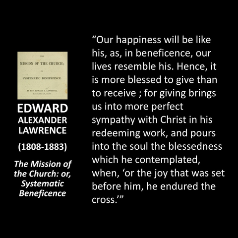 EDWARD ALEXANDER LAWRENCE (1808-1883) The Mission of the Church: or, Systematic Beneficence "Our happiness will be like his, as, in beneficence, our lives resemble his. Hence, it is more blessed to give than to receive ; for giving brings us into more perfect sympathy with Christ in his redeeming work, and pours into the soul the blessedness which he contemplated, when, 'or the joy that was set before him, he endured the cross.'"