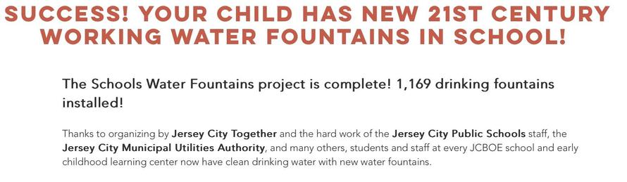 SUCCESS! your child has new 21st century working water fountains in school! 
The Schools Water Fountains project is complete! 1,169 drinking fountains installed!
Thanks to organizing by Jersey City Together and the hard work of the Jersey City Pubic Schools staff, the Jersey City Municipal Utilities Authority, and many others, students and staff at every JCBOE school and early childhood learning center now have clean drinking water with new fountains. 