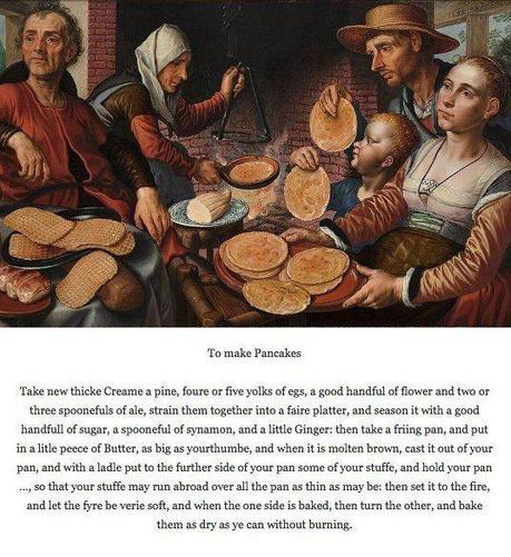 16th-century painting of people cooking and serving up pancakes. Beneath is a recipe: To make Pancakes Take new thicke Creame a pine, foure or five yolks of egs, a good handful of flower and two or three spoonefuls of ale, strain them together into a faire platter, and season it with a good handfull of sugar, a spooneful of synamon, and a little Ginger: then take a friing pan, and put in a litle peece of Butter, as big as yourthumbe, and when it is molten brown, cast it out of your pan, and with a ladle put to the further side of your pan some of your stuffe, and hold your pan ..., so that your stuffe may run abroad over all the pan as thin as may be: then set it to the fire, and let the fyre be verie soft, and when the one side is baked, then turn the other, and bake them as dry as ye can without burning.