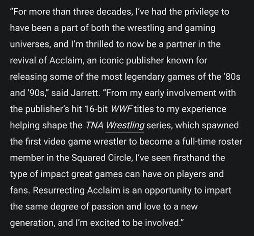 "For more than three decades, I've had the privilege to have been a part of both the wrestling and gaming universes, and I'm thrilled to now be a partner in the revival of Acclaim, an iconic publisher known for releasing some of the most legendary games of the '80s and '90s," said Jarrett. "From my early involvement with the publisher's hit 16-bit WWF titles to my experience helping shape the TNA Wrestling series, which spawned the first video game wrestler to become a full-time roster member in the Squared Circle, I've seen firsthand the type of impact great games can have on players and fans. Resurrecting Acclaim is an opportunity to impart the same degree of passion and love to a new generation, and I'm excited to be involved."