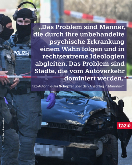 Polizisten vor dem Tatfahrzeug in Mannheim. Text: „Das Problem sind Männer, die durch ihre unbehandelte psychische Erkrankung einem Wahn folgen und in rechtsextreme Ideologien abgleiten. Das Problem sind Städte, die vom Autoverkehr dominiert werden." taz-Autorin Julia Schöpfer über den Anschlag in Mannheim 