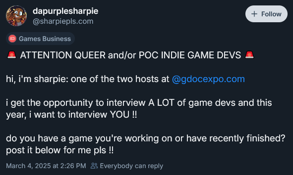 Bluesky post by user dapurplesharpie

Attention Queer and/or POC Indie Game Devs

hi, i'm sharpie: one of the two hosts at 
@gdocexpo.com
 
i get the opportunity to interview A LOT of game devs and this year, i want to interview YOU !!

do you have a game you're working on or have recently finished? post it below for me pls !!