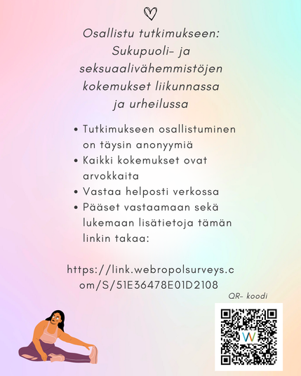Osallistu tutkimukseen:
Sukupuoli- ja seksuaalivähemmistöjen
kokemukset liikunnassa
ja urheilussa
• Tutkimukseen osallistuminen on täysin anonyymiä
• Kaikki kokemukset ovat arvokkaita
• Vastaa helposti verkossa • Pääset vastaamaan sekä lukemaan lisätietoja tämän linkin takaa:
https://link.webropolsurveys.com/S/51E36478E01D2108