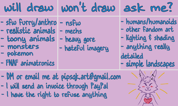 Image ID: Details of the artist's commissions. Will draw: sfw furry/anthro, realistic animals, toony animals, monsters, pokemon, FNAF animatronics. Won't draw: nsfw, mechs, heavy gore, hateful imagery. Ask me: humans/humanoids, other fandom art, lighting & shading, anything really detailed, simple landscapes. Other notes: DM or email at pipsqk.art@gmail.com, I will send an invoice through PayPal, I have the right to refuse anything. End ID.