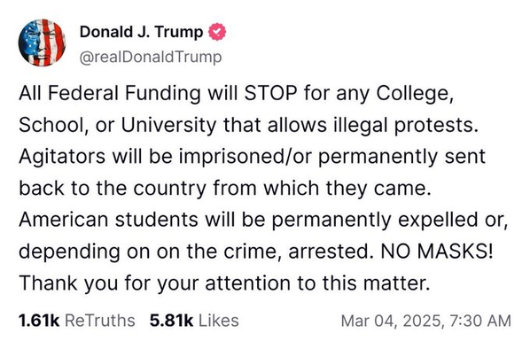 éh Donald J. Trump &

@realDonald Trump
All Federal Funding will STOP for any College,
School, or University that allows illegal protests.
Agitators will be imprisoned/or permanently sent
back to the country from which they came.
American students will be permanently expelled or,
depending on on the crime, arrested. NO MASKS!
Thank you for your attention to this matter.
1.61k ReTruths 5.81k Likes Mar 04, 2025, 7:30 AM
