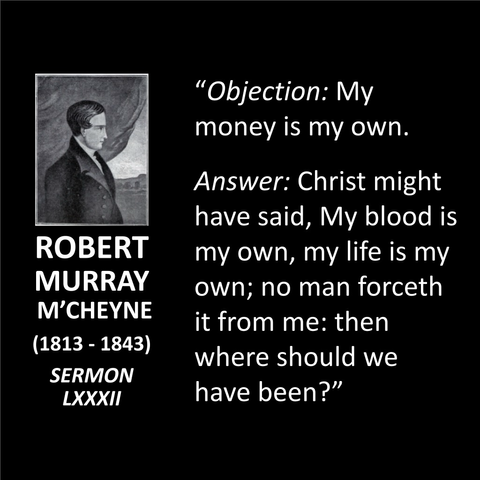 ROBERT MURRAY M'CHEYNE (1813 - 1843) SERMON LXXXII "Objection: My money is my own. Answer: Christ might have said, My blood is my own, my life is my own; no man forceth it from me: then where should we have been?"