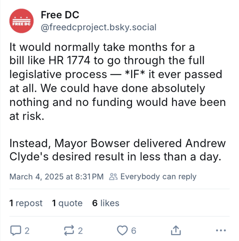 Free DC @freedcproject.bsky.social, 4 Mar 2025:

It would normally take months for a bill like HR 1774 to go through the full legislative process — *IF* it ever passed at all. We could have done absolutely nothing and no funding would have been at risk.

Instead, Mayor Bowser delivered Andrew Clyde's desired result in less than a day.