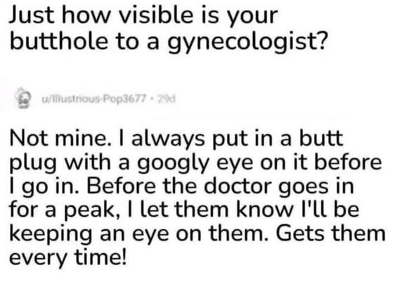just how visible is your butthole to a gynecologist?

answer: Not mine. I always put in a butt plug with a googly eye on it before I go in. B4 the doctor goes in for a peak, I let them know I'll be keeping an eye on them. Gets them every time!