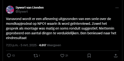 screenshot van tweet van Sywert:

Sywert van Lienden
@Sywert
Vanavond wordt er een aflevering uitgezonden van een serie over de mondkapjesdeal op NPO1 waarin ik word geïnterviewd. Zowel het gesprek als montage was matig en soms ronduit suggestief. Niettemin geprobeerd een aantal dingen te verduidelijken. Ben benieuwd naar het eindresultaat
7:23 p.m. · 5 mrt. 2025
·
