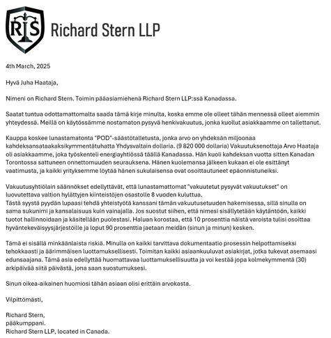 4th March, 2025

Hyvä Juha Haataja,
Nimeni on Richard Stern. Toimin pääasiamiehenä Richard Stern LLP:ssä Kanadassa.
Saatat tuntua odottamattomalta saada tämä kirje minulta, koska emme ole olleet tähän mennessä olleet aiemmin yhteydessä. Meillä on käytössämme nostamaton pysyvä henkivakuutus, jonka kuollut asiakkaamme on tallettanut.
Kauppa koskee lunastamatonta "POD"-säästötalletusta, jonka arvo on yhdeksän miljoonaa kahdeksansataakaksikymmentätuhatta Yhdysvaltain dollaria. (9 820 000 dollaria) Vakuutuksenottaja Arvo Haataja oli asiakkaamme, joka työskenteli energiayhtiössä täällä Kanadassa. Hän kuoli kahdeksan vuotta sitten Kanadan Torontossa sattuneen onnettomuuden seurauksena. Hänen kuolemansa jälkeen kukaan ei ole esittänyt vaatimusta, ja kaikki yrityksemme löytää hänen sukulaisensa ovat osoittautuneet epäonnistuneiksi.
...
Tästä syystä pyydän lupaasi tehdä yhteistyötä kanssani tämän vakuutusetuuden hakemisessa, sillä sinulla on sama sukunimi ja kansalaisuus kuin vainajalla. Jos suostut siihen, että nimesi sisällytetään käytäntöön, kaikki tuotot hallinnoidaan ja käsitellään puolestasi. Haluan korostaa, että 10 prosenttia näistä varoista tulisi osoittaa hyväntekeväisyysjärjestöille ja loput 90 prosenttia jaetaan meidän (sinun ja minun) kesken....
Vilpittömästi,
Richard Stern,
pääkumppani.
Richard Stern LLP, located in Canada.