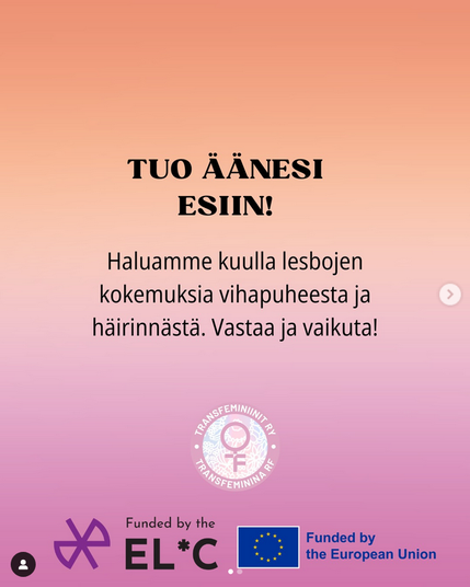 Vaikuta vastaamalla QueerDefense-kyselyyn!

✏️ Keräämme Suomessa asuvien, yli 18-vuotiaiden lesbojen kokemuksia vihapuheesta ja häirinnästä.

✏️ Kyselyyn vastataan anonyymisti.

✏️ Kyselyyn vastaaminen vie noin 10-15 minuuttia.

✏️ Voit vastata kyselyyn myös ruotsiksi tai englanniksi.

ℹ️ Kyselyllä kerätään sekä cis-sukupuolisten että sukupuolivähemmistöihin kuuluvien lesbojen kokemuksia. Tulosten perusteella tarkastellaan, onko näiden ryhmien välillä eroja kokemuksissa.

ℹ️ Vastauksia hyödynnetään Transfeminiinit ry:n selvityksessä, jonka pohjalta tehdään vaikuttamistyötä Suomessa.

ℹ️ Kysely on osa QueerDefense-hanketta, jossa kartoitetaan sukupuolivähemmistöihin kuuluvien lesbojen kokemaa sukupuolittunutta väkivaltaa ja etsitään keinoja sen torjumiseen.

ℹ️ QueerDefense-hanke on saanut rahoituksen EuroCentralAsian Lesbian* Communitylta ja Euroopan unionilta.