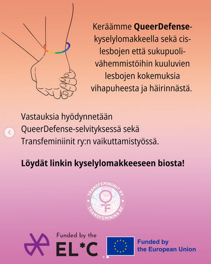 Vaikuta vastaamalla QueerDefense-kyselyyn!

✏️ Keräämme Suomessa asuvien, yli 18-vuotiaiden lesbojen kokemuksia vihapuheesta ja häirinnästä.

✏️ Kyselyyn vastataan anonyymisti.

✏️ Kyselyyn vastaaminen vie noin 10-15 minuuttia.

✏️ Voit vastata kyselyyn myös ruotsiksi tai englanniksi.

ℹ️ Kyselyllä kerätään sekä cis-sukupuolisten että sukupuolivähemmistöihin kuuluvien lesbojen kokemuksia. Tulosten perusteella tarkastellaan, onko näiden ryhmien välillä eroja kokemuksissa.

ℹ️ Vastauksia hyödynnetään Transfeminiinit ry:n selvityksessä, jonka pohjalta tehdään vaikuttamistyötä Suomessa.

ℹ️ Kysely on osa QueerDefense-hanketta, jossa kartoitetaan sukupuolivähemmistöihin kuuluvien lesbojen kokemaa sukupuolittunutta väkivaltaa ja etsitään keinoja sen torjumiseen.

ℹ️ QueerDefense-hanke on saanut rahoituksen EuroCentralAsian Lesbian* Communitylta ja Euroopan unionilta.
