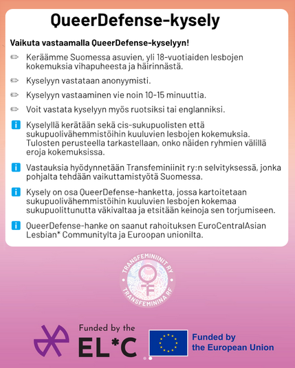 Vaikuta vastaamalla QueerDefense-kyselyyn!

✏️ Keräämme Suomessa asuvien, yli 18-vuotiaiden lesbojen kokemuksia vihapuheesta ja häirinnästä.

✏️ Kyselyyn vastataan anonyymisti.

✏️ Kyselyyn vastaaminen vie noin 10-15 minuuttia.

✏️ Voit vastata kyselyyn myös ruotsiksi tai englanniksi.

ℹ️ Kyselyllä kerätään sekä cis-sukupuolisten että sukupuolivähemmistöihin kuuluvien lesbojen kokemuksia. Tulosten perusteella tarkastellaan, onko näiden ryhmien välillä eroja kokemuksissa.

ℹ️ Vastauksia hyödynnetään Transfeminiinit ry:n selvityksessä, jonka pohjalta tehdään vaikuttamistyötä Suomessa.

ℹ️ Kysely on osa QueerDefense-hanketta, jossa kartoitetaan sukupuolivähemmistöihin kuuluvien lesbojen kokemaa sukupuolittunutta väkivaltaa ja etsitään keinoja sen torjumiseen.

ℹ️ QueerDefense-hanke on saanut rahoituksen EuroCentralAsian Lesbian* Communitylta ja Euroopan unionilta.