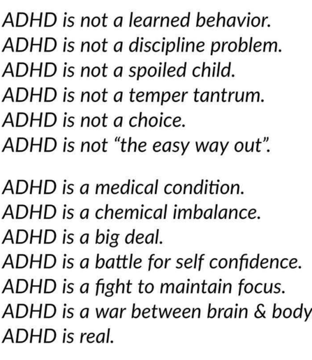 The image is a list of statements about ADHD. The first set of statements are: "ADHD is not a learned behavior. ADHD is not a discipline problem. ADHD is not a spoiled child. ADHD is not a temper tantrum. ADHD is not a choice. ADHD is not “the easy way out”." The second set of statements are: "ADHD is a medical condition. ADHD is a chemical imbalance. ADHD is a big deal. ADHD is a battle for self confidence. ADHD is a fight to maintain focus. ADHD is a war between brain & body. ADHD is real." All text is black on a white background.