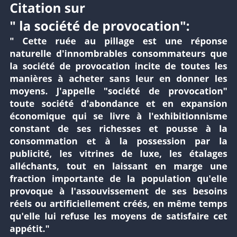 Citation : "Cette ruée au pillage est une réponse naturelle d'innombrables consommateurs que la société de provocation incite de toutes les manières à acheter sans leur en donner les moyens. J'appelle "société de provocation" toute société d'abondance et en expansion économique qui se livre à l'exhibitionnisme constant de ses richesses et pousse à la consommation et à la possession par la publicité, les vitrines de luxe, les étalages alléchants, tout en laissant en marge une fraction importante de la population qu'elle provoque à l'assouvissement de ses besoins réels ou artificiellement créés, en même temps qu'elle lui refuse les moyens de satisfaire cet appétit."