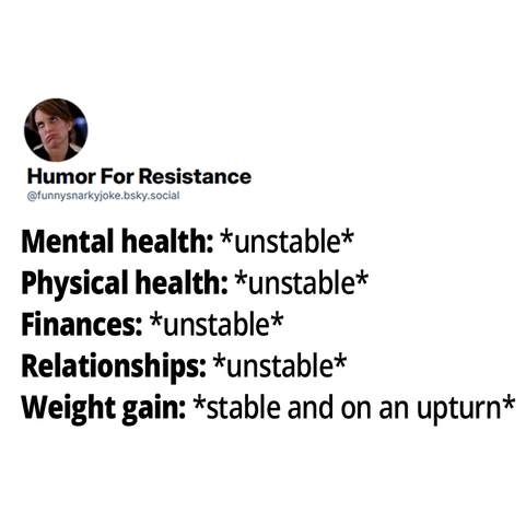Mental health: *unstable*
Physical health: *unstable*
Finances: *unstable*
Relationships: *unstable*
Weight gain: *stable and on an upturn*