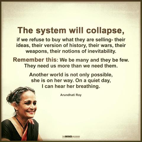 The system will collapse, if we refuse to buy what they are selling - their ideas, their version of history, their wars, their weapons, their notions of inevitability.
Remember this: We be many and they be few. They need us more than we need them. Another world is not only possible, she is on her way. On a quiet day, I can hear her breathing.
Arundhati Roy