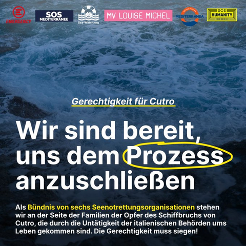 Ein aufgewühltes Meer.
Oben die Logos von: Emergency, SOS MEDITERRANEE, Sea-Watch, MV Louise Michel, Mediterranea, SOS Humanity

Über das Foto gelegt Text:
Gerechtigkeit für Citro
WIR SIND BEREIT; UNS DEM PROZESS ANZUSCHLIESSEN
Als Bündnis von sechs Seenotrettungsorganisationen stehen wir an der Seite der Familien der Opfer des Schiffbruchs von Cutro, die durch die Untätigkiet der italienischen Behörden ums Leben gekommen sind. Die Grechtigkeit muss siegen!