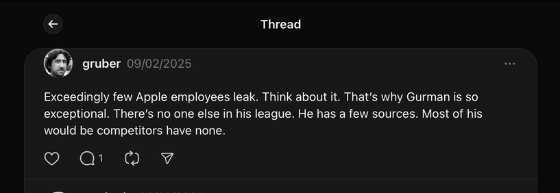 (Threads)
gruber
09/02/2025

Exceedingly few Apple employees leak. Think about it. That’s why Gurman is so exceptional. There’s no one else in his league. He has a few sources. Most of his would be competitors have none.

https://www.threads.net/@gruber/post/DF1o9a7OgDS