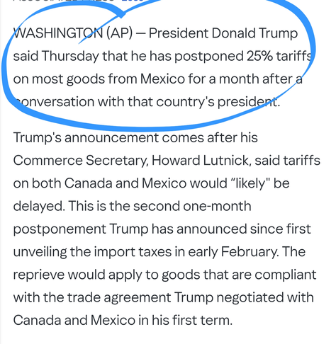 WASHINGTON (AP) — President Donald Trump said Thursday that he has postponed 25% tariffs on most goods from Mexico for a month after a conversation with that country's president.

Trump's announcement comes after his Commerce Secretary, Howard Lutnick, said tariffs on both Canada and Mexico would “likely" be delayed. This is the second one-month postponement Trump has announced since first unveiling the import taxes in early February. The reprieve would apply to goods that are compliant with the trade agreement Trump negotiated with Canada and Mexico in his first term.
