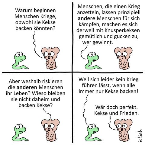 Tier-Comic. Ein Koala fragt eine Schlange: „Warum beginnen Menschen Kriege, obwohl sie Kekse backen könnten?“ Die Schlange antwortet: „Menschen, die einen Krieg anzetteln, lassen prinzipiell andere Menschen für sich kämpfen, machen es sich derweil mit Knusperkeksen gemütlich und gucken zu, wer gewinnt.“ Ernüchternd stellt der Koala fest: „Aber weshalb riskieren die anderen Menschen ihr Leben? Wieso bleiben sie nicht daheim und backen Kekse?“ Die Schlange meint dazu: „Weil sich leider kein Krieg führen lässt, wenn alle immer nur Kekse backen!“ Erfreut stellt der Koala fest: „Wär doch perfekt. Kekse und Frieden.“ | Bildbeschreibung von @DasTuermchen
