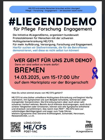 ME/CFS erkrankte Menschen brauchen echte Lösungen

#LiegendDemo
Für Pflege Forschung Engagement

Die Initiative #LiegendDemo organisiert bundesweit Protestaktionen für Menschen mit der schweren Multisystemerkrankung ME/CFS. 
Für mehr Aufklärung, Versorgung, Forschung und Engagement. 
Hierfür suchen wir Stellvertretende, die für die Betroffenen demonstrieren, weil diese es nicht selbst tun können. 

Wer geht für uns zur Demo? Denn wir sind selbst zu krank dafür. 

Bremen 14.03.2025 um 15-17 Uhr auf dem Marktplatz vor der Bremer Bürgerschaft. 

Hast du schon einmal etwas von ME/CFS gehört?

ME/CFS ist eine bisher unheilbare Multisystemerkrankung und beginnt häufig unerkannt mit Symptomen wie zum Beispiel Schwäche, Schmerzen oder mangelnder Konzentration. Die Erkrankung kann aber auch einen sehr schweren Verlauf nehmen. Bereits durch kleinste Anstrengungen, auch durch schöne Tätigkeiten oder Emotionen können sich alle Symptome anhaltend und drastisch verschlimmern. Das nennt man PEM. ME/CFS kann zur vollständigen Bettlägerigkeit und sogar zum Tode führen. Weitere Symptome sind: Extreme Kraftlosigkeit, Schwindel, Herzrasen, Reizsensivität u.v.m.