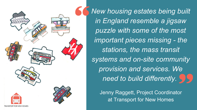 “New housing estates being built in England resemble a jigsaw puzzle with some of the most important pieces missing – the stations, the mass transit systems and on-site community provision and services.” -Jenny Raggett, Project Coordinator at Transport for New Homes