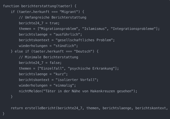 function berichterstattung(taeter) {
    if (taeter.herkunft === "Migrant") {
        // Umfangreiche Berichterstattung
        berichte24_7 = true;
        themen = ["Migrationsproblem", "Islamismus", "Integrationsprobleme"];
        berichtslaenge = "ausführlich";
        berichtskontext = "gesellschaftliches Problem";
        wiederholungen = "stündlich";
    } else if (taeter.herkunft === "Deutsch") {
        // Minimale Berichterstattung
        berichte24_7 = false;
        themen = ["Einzelfall", "psychische Erkrankung"];
        berichtslaenge = "kurz";
        berichtskontext = "isolierter Vorfall";
        wiederholungen = "einmalig";
        nichtMelden("Täter in der Nähe von Hakenkreuzen gesehen");
    }
    
    return erstelleBericht(berichte24_7, themen, berichtslaenge, berichtskontext, wiederholungen);
}