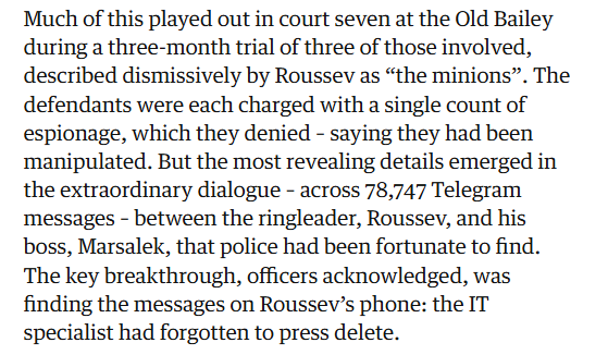Much of this played out in court seven at the Old Bailey
during a three-month trial of three of those involved,
described dismissively by Roussev as “the minions”. The
defendants were each charged with a single count of
espionage, which they denied - saying they had been
manipulated. But the most revealing details emerged in
the extraordinary dialogue - across 78,747 Telegram
messages - between the ringleader, Roussev, and his
boss, Marsalek, that police had been fortunate to find.
The key breakthrough, officers acknowledged, was
finding the messages on Roussev’s phone: the IT
specialist had forgotten to press delete.
