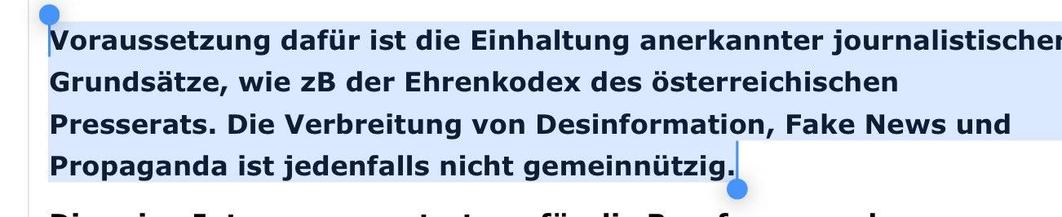 Voraussetzung dafür ist die Einhaltung anerkannter journalistischer
Grundsätze, wie zB der Ehrenkodex des österreichischen
Presserats. Die Verbreitung von Desinformation, Fake News und
Propaganda ist jedenfalls nicht gemeinnützig.
